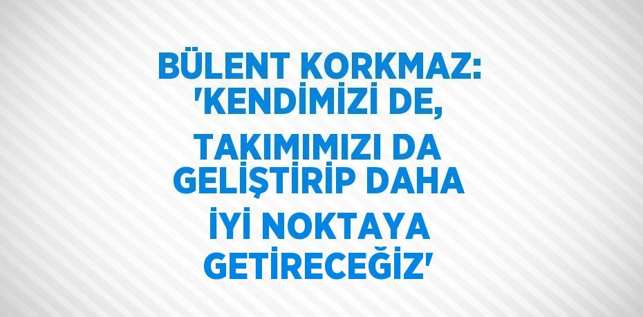 BÜLENT KORKMAZ: 'KENDİMİZİ DE, TAKIMIMIZI DA GELİŞTİRİP DAHA İYİ NOKTAYA GETİRECEĞİZ'