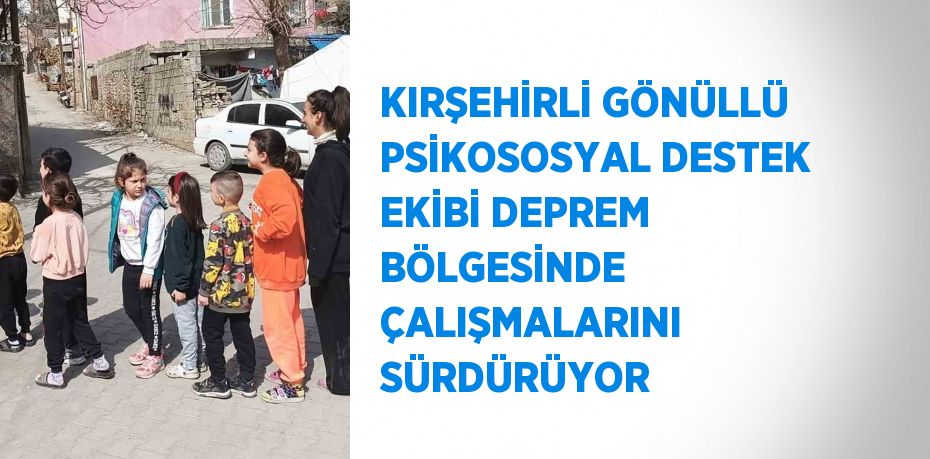 KIRŞEHİRLİ GÖNÜLLÜ PSİKOSOSYAL DESTEK EKİBİ DEPREM BÖLGESİNDE ÇALIŞMALARINI SÜRDÜRÜYOR