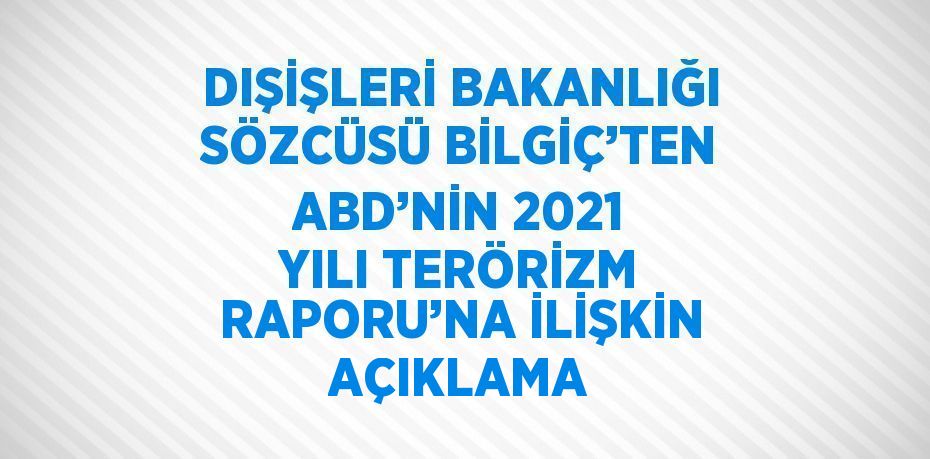 DIŞİŞLERİ BAKANLIĞI SÖZCÜSÜ BİLGİÇ’TEN ABD’NİN 2021 YILI TERÖRİZM RAPORU’NA İLİŞKİN AÇIKLAMA