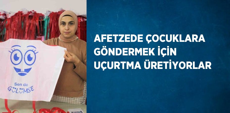 AFETZEDE ÇOCUKLARA GÖNDERMEK İÇİN UÇURTMA ÜRETİYORLAR