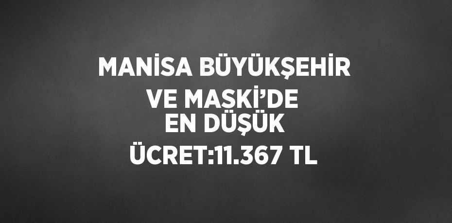 MANİSA BÜYÜKŞEHİR VE MASKİ’DE EN DÜŞÜK ÜCRET:11.367 TL