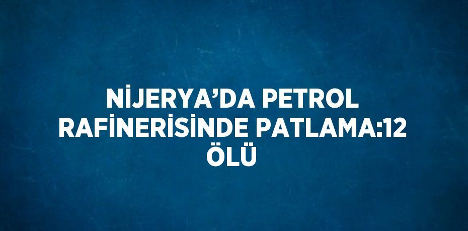 NİJERYA’DA PETROL RAFİNERİSİNDE PATLAMA:12 ÖLÜ