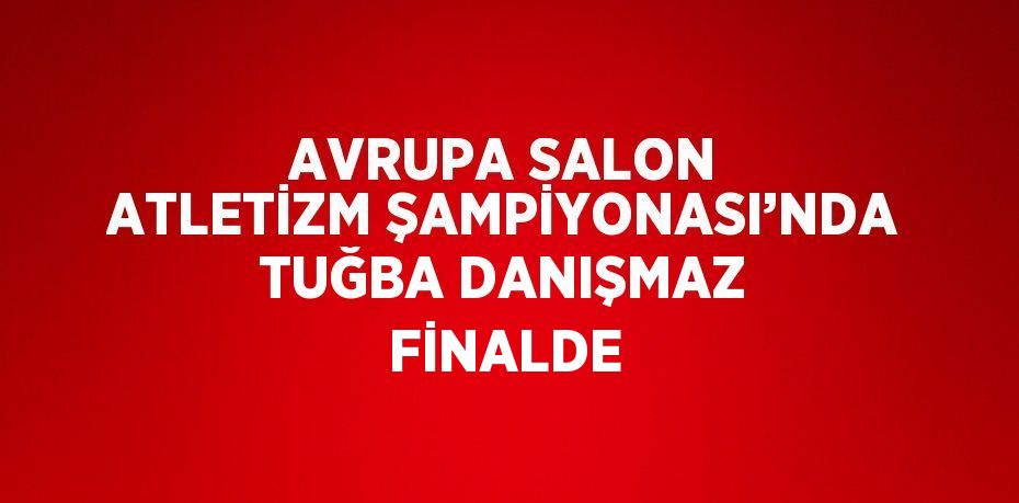 AVRUPA SALON ATLETİZM ŞAMPİYONASI’NDA TUĞBA DANIŞMAZ FİNALDE