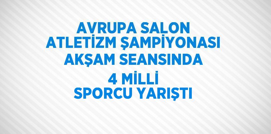 AVRUPA SALON ATLETİZM ŞAMPİYONASI AKŞAM SEANSINDA 4 MİLLİ SPORCU YARIŞTI