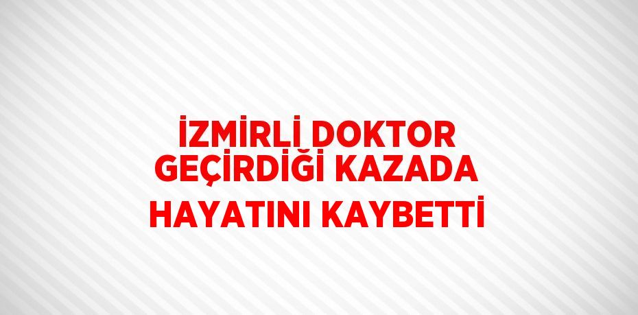 İZMİRLİ DOKTOR GEÇİRDİĞİ KAZADA HAYATINI KAYBETTİ