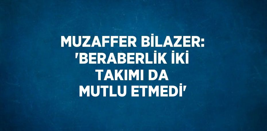 MUZAFFER BİLAZER: 'BERABERLİK İKİ TAKIMI DA MUTLU ETMEDİ'