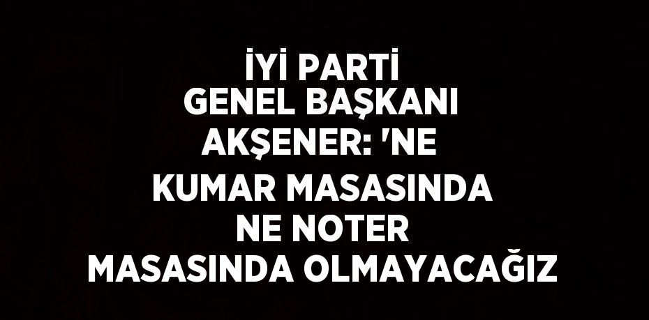 İYİ PARTİ GENEL BAŞKANI AKŞENER: 'NE KUMAR MASASINDA NE NOTER MASASINDA OLMAYACAĞIZ