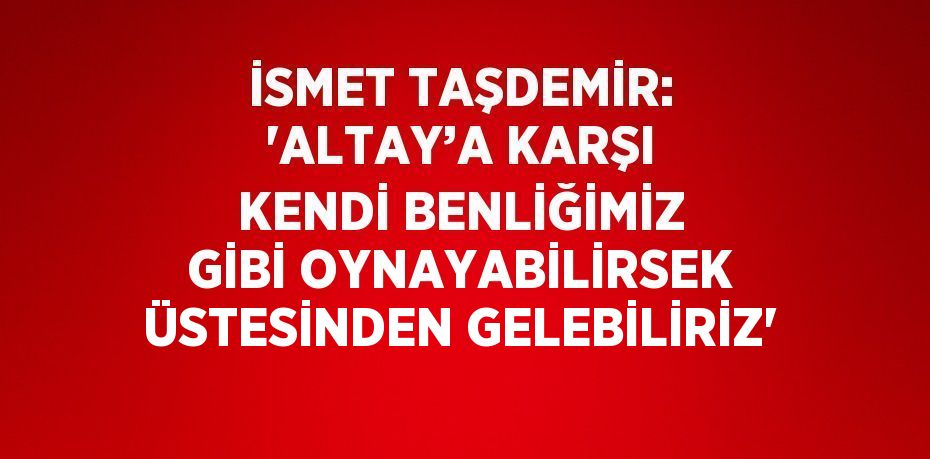 İSMET TAŞDEMİR: 'ALTAY’A KARŞI KENDİ BENLİĞİMİZ GİBİ OYNAYABİLİRSEK ÜSTESİNDEN GELEBİLİRİZ'