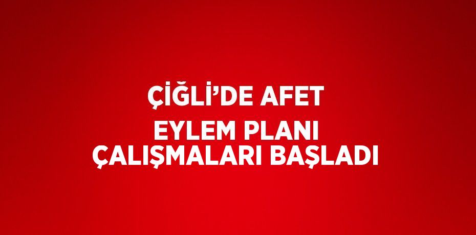 ÇİĞLİ’DE AFET EYLEM PLANI ÇALIŞMALARI BAŞLADI