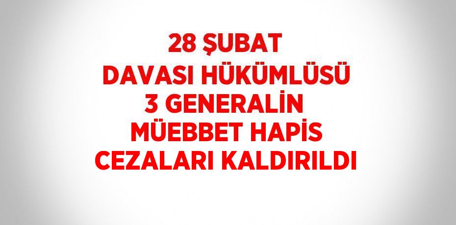 28 ŞUBAT DAVASI HÜKÜMLÜSÜ 3 GENERALİN MÜEBBET HAPİS CEZALARI KALDIRILDI