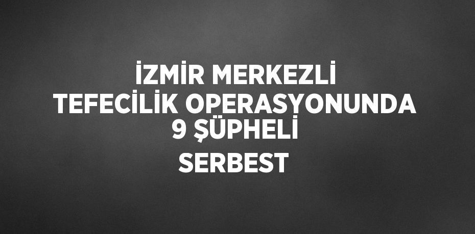 İZMİR MERKEZLİ TEFECİLİK OPERASYONUNDA 9 ŞÜPHELİ SERBEST