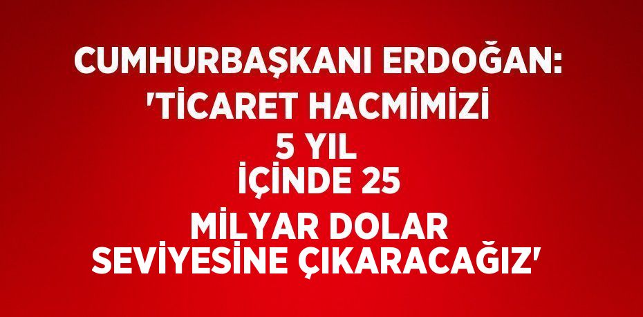 CUMHURBAŞKANI ERDOĞAN: 'TİCARET HACMİMİZİ 5 YIL İÇİNDE 25 MİLYAR DOLAR SEVİYESİNE ÇIKARACAĞIZ'