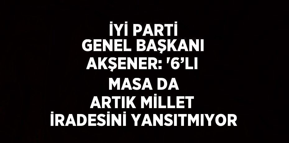 İYİ PARTİ GENEL BAŞKANI AKŞENER: '6’LI MASA DA ARTIK MİLLET İRADESİNİ YANSITMIYOR