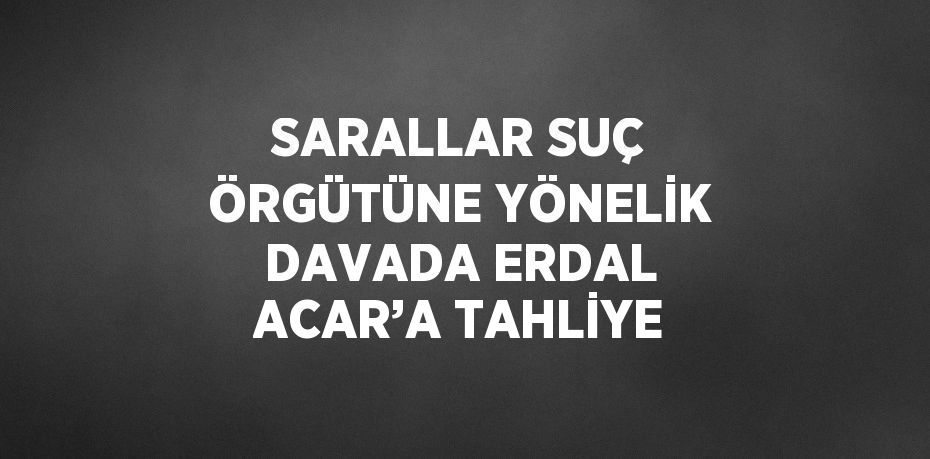 SARALLAR SUÇ ÖRGÜTÜNE YÖNELİK DAVADA ERDAL ACAR’A TAHLİYE