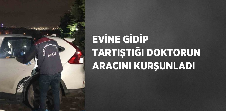 EVİNE GİDİP TARTIŞTIĞI DOKTORUN ARACINI KURŞUNLADI