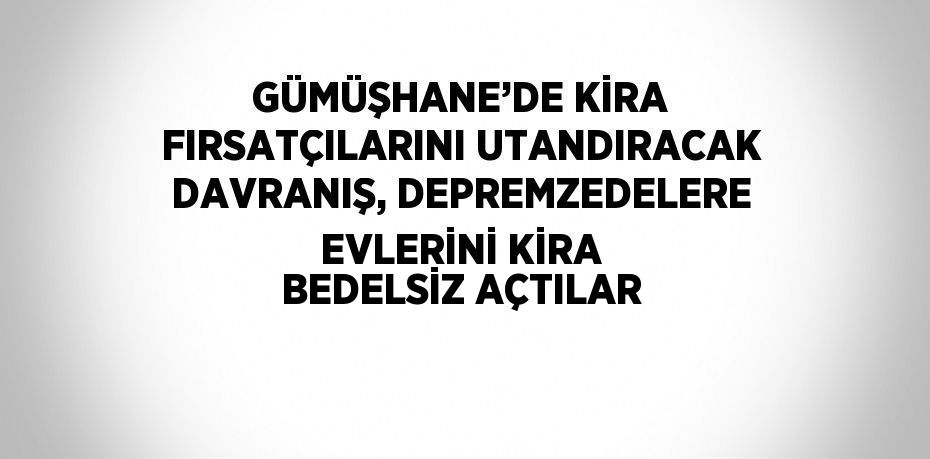 GÜMÜŞHANE’DE KİRA FIRSATÇILARINI UTANDIRACAK DAVRANIŞ, DEPREMZEDELERE EVLERİNİ KİRA BEDELSİZ AÇTILAR