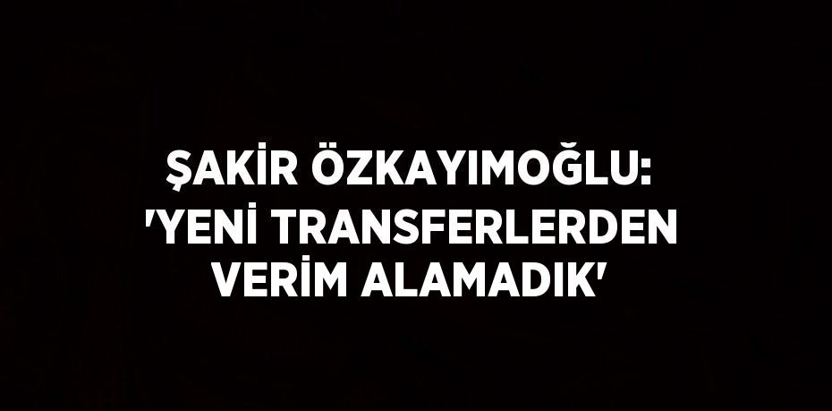 ŞAKİR ÖZKAYIMOĞLU: 'YENİ TRANSFERLERDEN VERİM ALAMADIK'