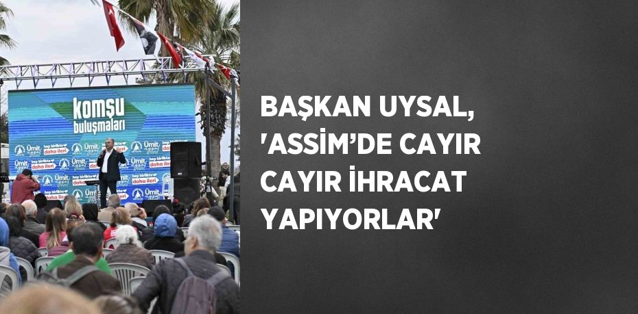 BAŞKAN UYSAL, 'ASSİM’DE CAYIR CAYIR İHRACAT YAPIYORLAR'