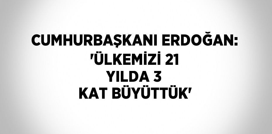 CUMHURBAŞKANI ERDOĞAN: 'ÜLKEMİZİ 21 YILDA 3 KAT BÜYÜTTÜK'