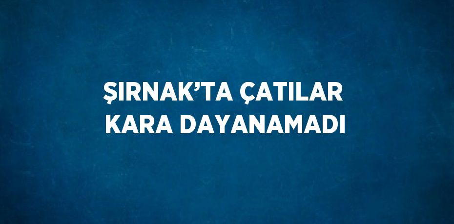 ŞIRNAK’TA ÇATILAR KARA DAYANAMADI