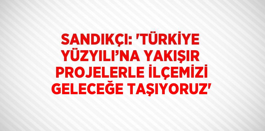 SANDIKÇI: 'TÜRKİYE YÜZYILI’NA YAKIŞIR PROJELERLE İLÇEMİZİ GELECEĞE TAŞIYORUZ'