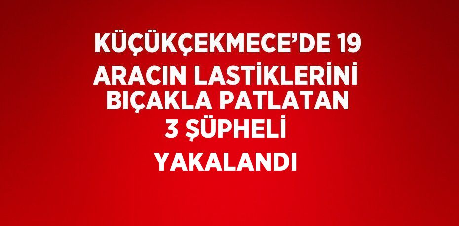 KÜÇÜKÇEKMECE’DE 19 ARACIN LASTİKLERİNİ BIÇAKLA PATLATAN 3 ŞÜPHELİ YAKALANDI