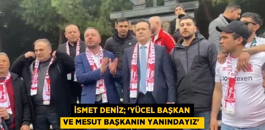 İSMET DENİZ; “YÜCEL BAŞKAN VE MESUT BAŞKANIN YANINDAYIZ”