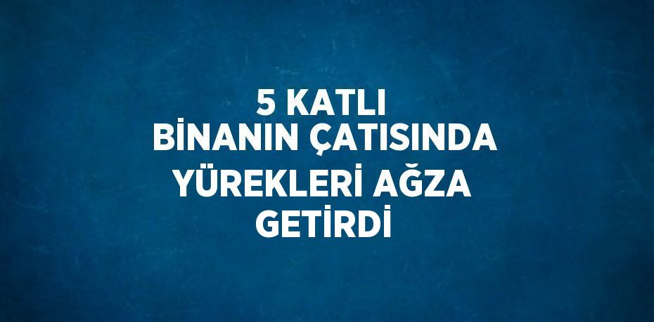 5 KATLI BİNANIN ÇATISINDA YÜREKLERİ AĞZA GETİRDİ