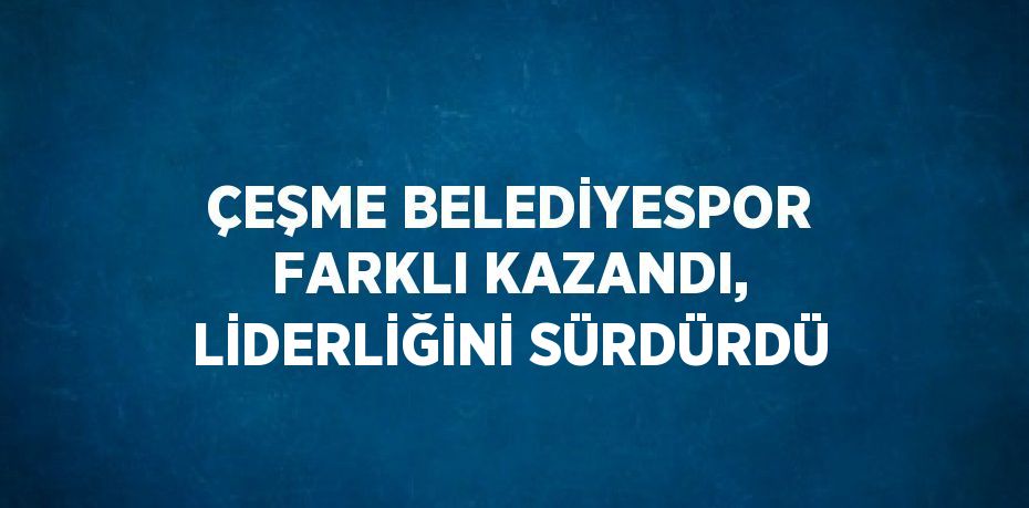 ÇEŞME BELEDİYESPOR FARKLI KAZANDI, LİDERLİĞİNİ SÜRDÜRDÜ