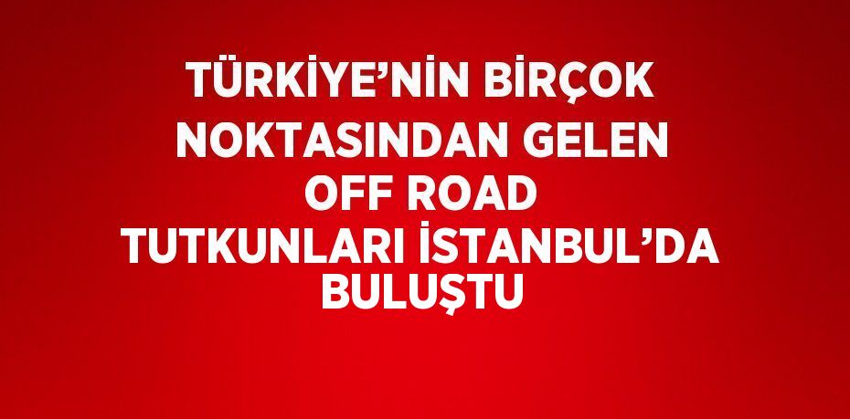 TÜRKİYE’NİN BİRÇOK NOKTASINDAN GELEN OFF ROAD TUTKUNLARI İSTANBUL’DA BULUŞTU