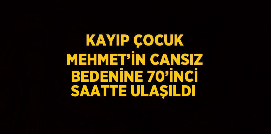 KAYIP ÇOCUK MEHMET’İN CANSIZ BEDENİNE 70’İNCİ SAATTE ULAŞILDI