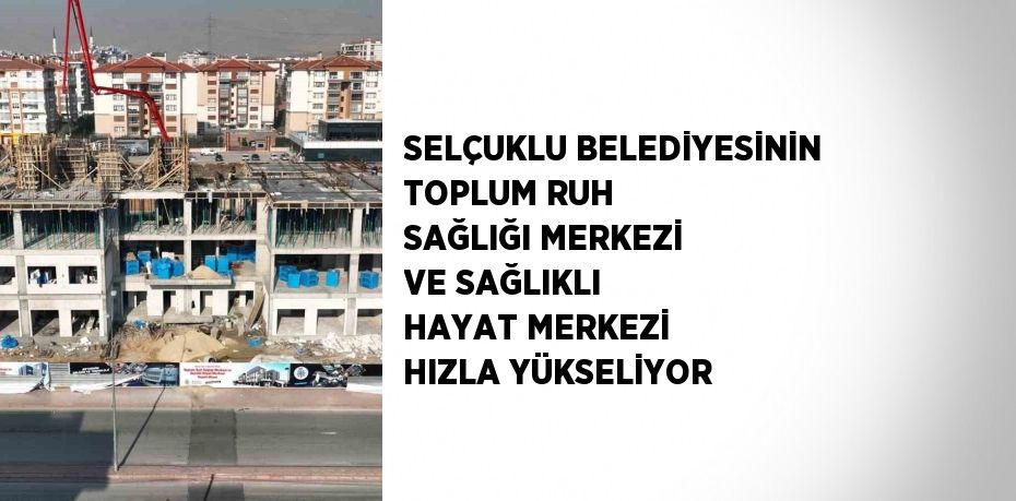 SELÇUKLU BELEDİYESİNİN TOPLUM RUH SAĞLIĞI MERKEZİ VE SAĞLIKLI HAYAT MERKEZİ HIZLA YÜKSELİYOR