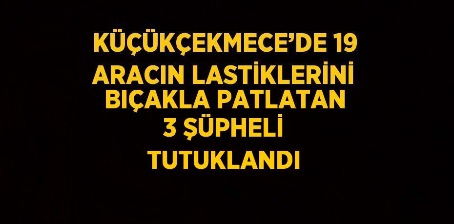 KÜÇÜKÇEKMECE’DE 19 ARACIN LASTİKLERİNİ BIÇAKLA PATLATAN 3 ŞÜPHELİ TUTUKLANDI