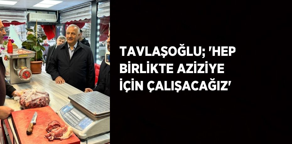 TAVLAŞOĞLU; 'HEP BİRLİKTE AZİZİYE İÇİN ÇALIŞACAĞIZ'