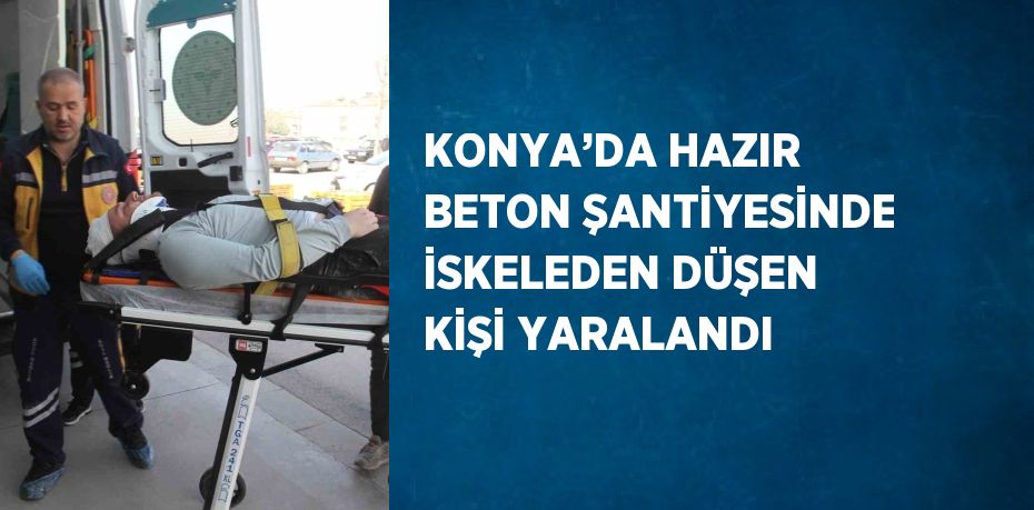 KONYA’DA HAZIR BETON ŞANTİYESİNDE İSKELEDEN DÜŞEN KİŞİ YARALANDI