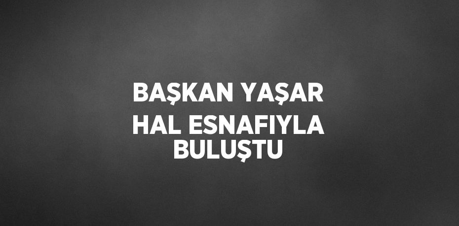 BAŞKAN YAŞAR HAL ESNAFIYLA BULUŞTU