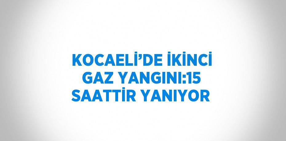 KOCAELİ’DE İKİNCİ GAZ YANGINI:15 SAATTİR YANIYOR