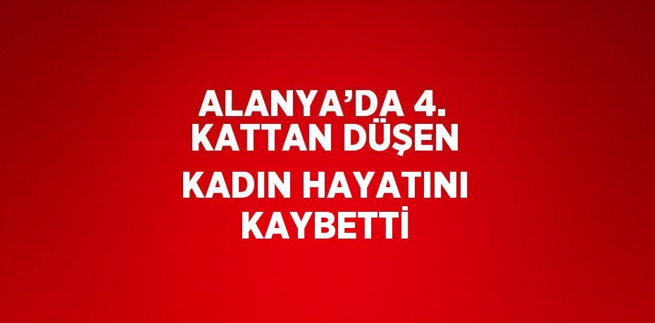 ALANYA’DA 4. KATTAN DÜŞEN KADIN HAYATINI KAYBETTİ