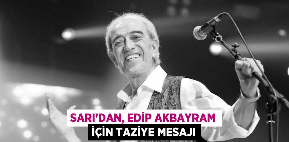 SARI’DAN, EDİP AKBAYRAM İÇİN TAZİYE MESAJI