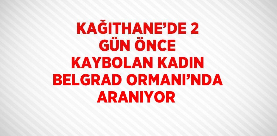 KAĞITHANE’DE 2 GÜN ÖNCE KAYBOLAN KADIN BELGRAD ORMANI’NDA ARANIYOR