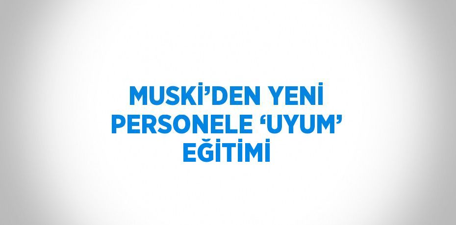 MUSKİ’DEN YENİ PERSONELE ‘UYUM’ EĞİTİMİ