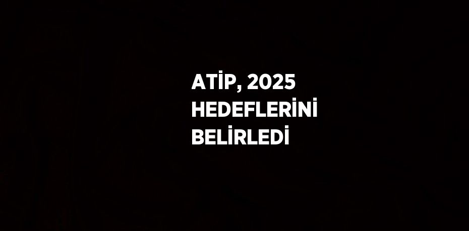 ATİP, 2025 HEDEFLERİNİ BELİRLEDİ