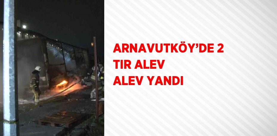 ARNAVUTKÖY’DE 2 TIR ALEV ALEV YANDI