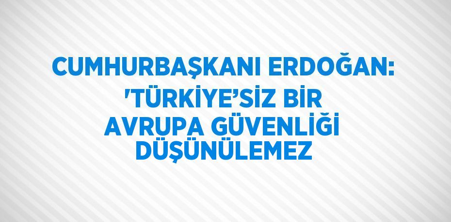 CUMHURBAŞKANI ERDOĞAN: 'TÜRKİYE’SİZ BİR AVRUPA GÜVENLİĞİ DÜŞÜNÜLEMEZ