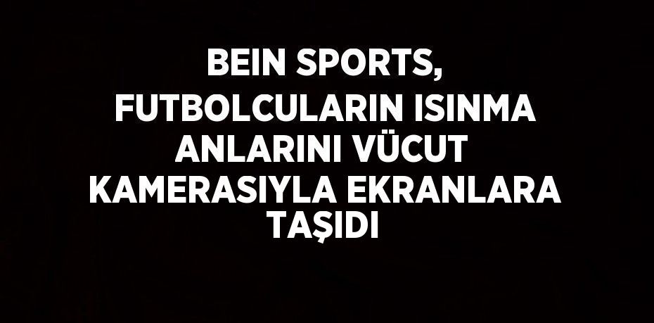 BEIN SPORTS, FUTBOLCULARIN ISINMA ANLARINI VÜCUT KAMERASIYLA EKRANLARA TAŞIDI