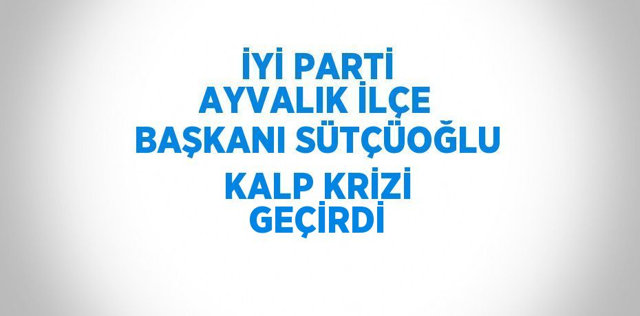 İYİ PARTİ AYVALIK İLÇE BAŞKANI SÜTÇÜOĞLU KALP KRİZİ GEÇİRDİ