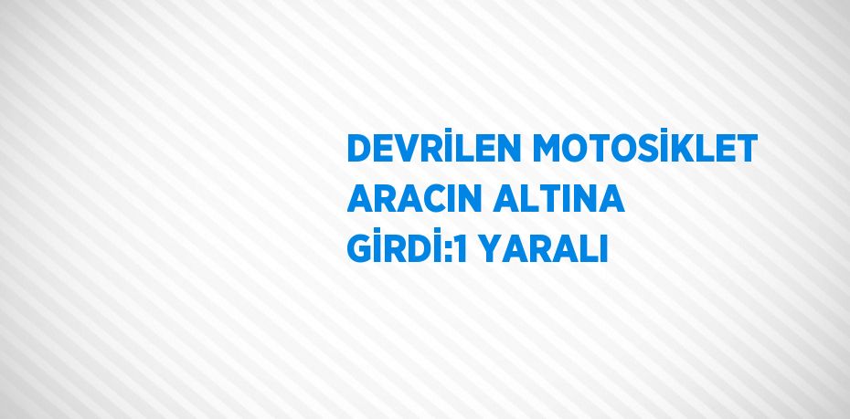 DEVRİLEN MOTOSİKLET ARACIN ALTINA GİRDİ:1 YARALI