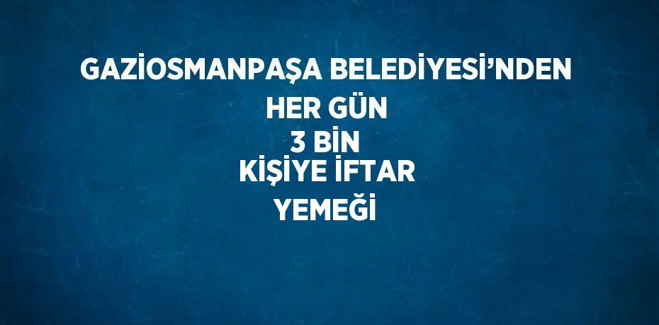 GAZİOSMANPAŞA BELEDİYESİ’NDEN HER GÜN 3 BİN KİŞİYE İFTAR YEMEĞİ