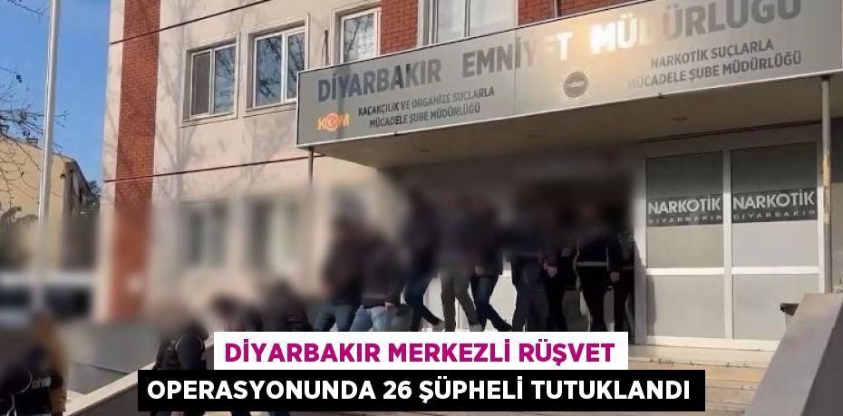 DİYARBAKIR MERKEZLİ RÜŞVET OPERASYONUNDA 26 ŞÜPHELİ TUTUKLANDI