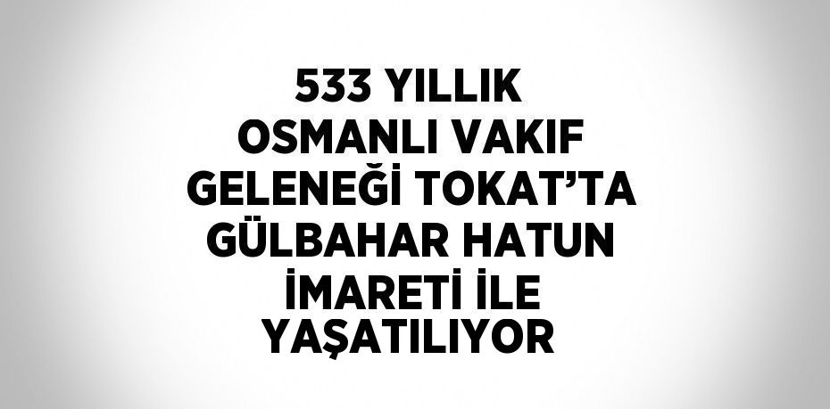 533 YILLIK OSMANLI VAKIF GELENEĞİ TOKAT’TA GÜLBAHAR HATUN İMARETİ İLE YAŞATILIYOR